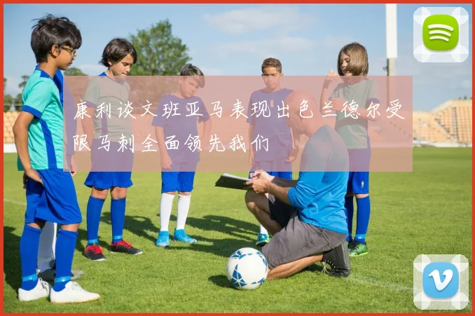 康利谈文班亚马表现出色兰德尔受限马刺全面领先我们