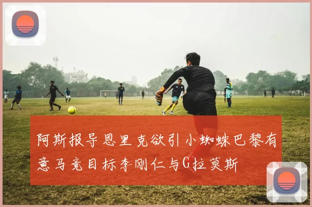 阿斯报导恩里克欲引小蜘蛛巴黎有意马竞目标李刚仁与G拉莫斯