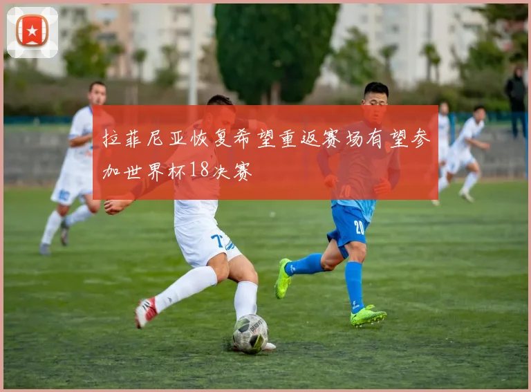 拉菲尼亚恢复希望重返赛场有望参加世界杯18决赛