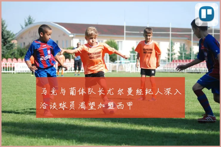 马竞与葡体队长尤尔曼经纪人深入洽谈球员渴望加盟西甲