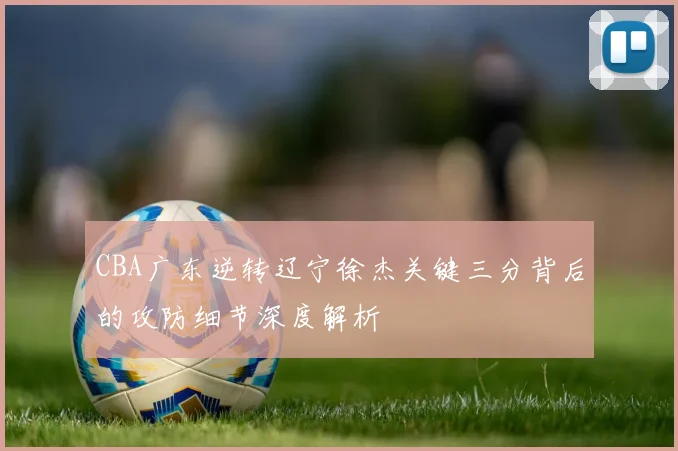 CBA广东逆转辽宁徐杰关键三分背后的攻防细节深度解析