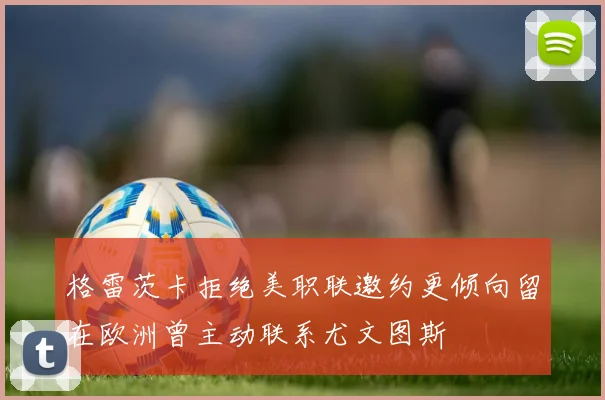 格雷茨卡拒绝美职联邀约更倾向留在欧洲曾主动联系尤文图斯