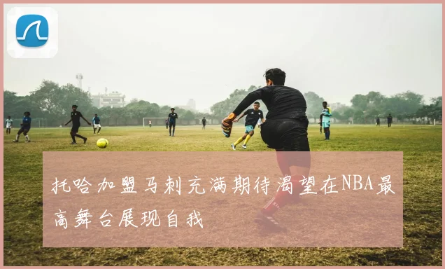 托哈加盟马刺充满期待渴望在NBA最高舞台展现自我