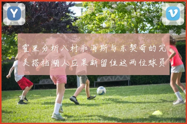 霍里分析八村和海斯与东契奇的完美搭档湖人应果断留住这两位球员