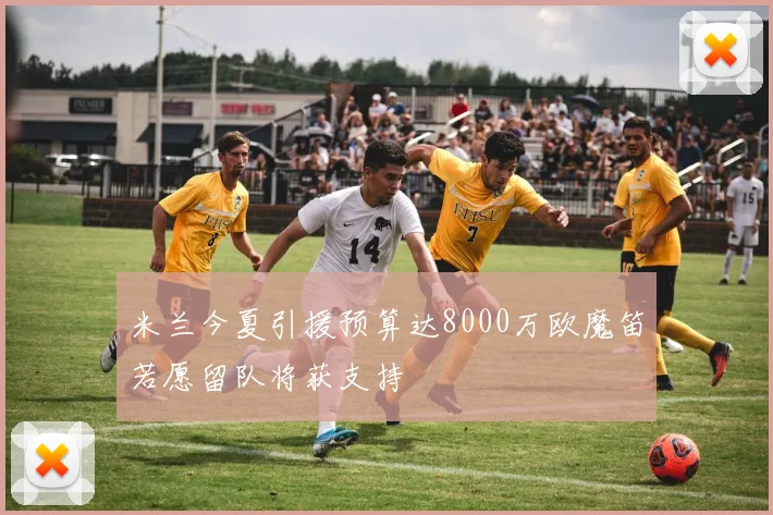 米兰今夏引援预算达8000万欧魔笛若愿留队将获支持