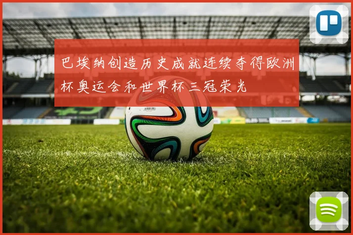 巴埃纳创造历史成就连续夺得欧洲杯奥运会和世界杯三冠荣光