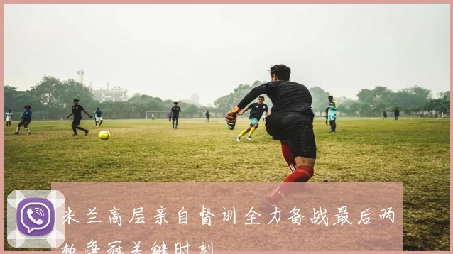 米兰高层亲自督训全力备战最后两轮争冠关键时刻