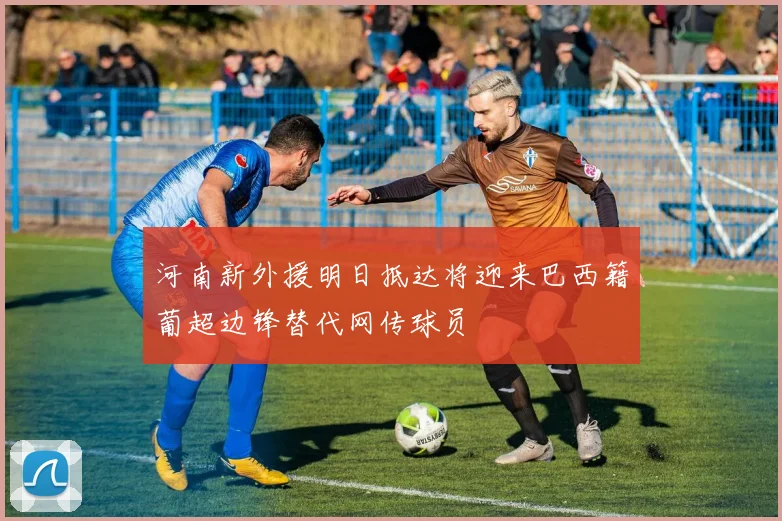 河南新外援明日抵达将迎来巴西籍葡超边锋替代网传球员