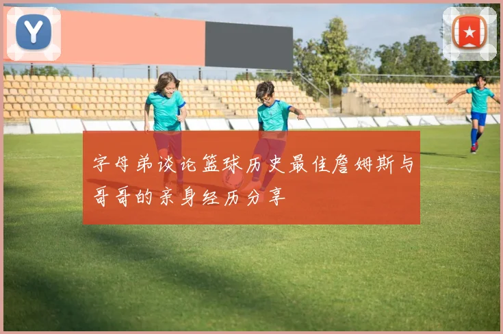 字母弟谈论篮球历史最佳詹姆斯与哥哥的亲身经历分享