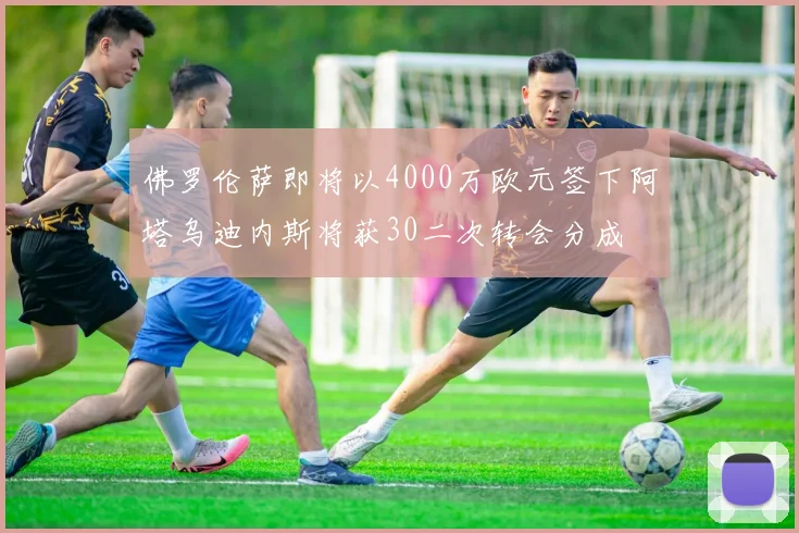 佛罗伦萨即将以4000万欧元签下阿塔乌迪内斯将获30二次转会分成