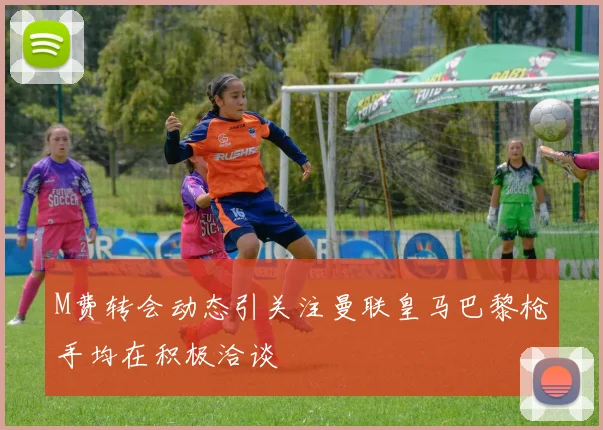 M费转会动态引关注曼联皇马巴黎枪手均在积极洽谈