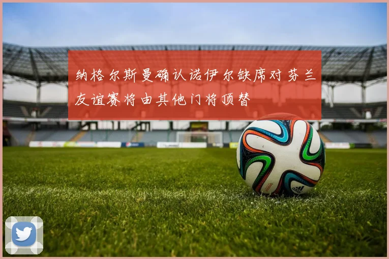 纳格尔斯曼确认诺伊尔缺席对芬兰友谊赛将由其他门将顶替