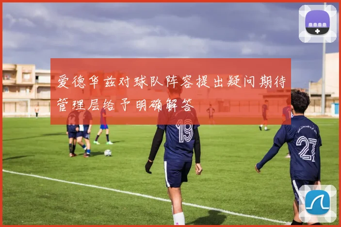 爱德华兹对球队阵容提出疑问期待管理层给予明确解答