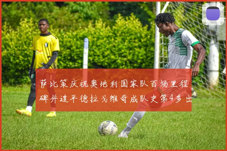 萨比策庆祝奥地利国家队百场里程碑并追平德拉戈维奇成队史第4多出场者