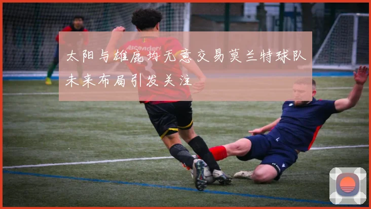 太阳与雄鹿均无意交易莫兰特球队未来布局引发关注