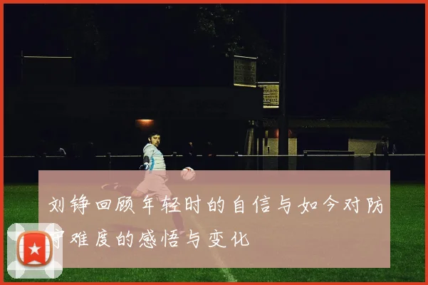 刘铮回顾年轻时的自信与如今对防守难度的感悟与变化