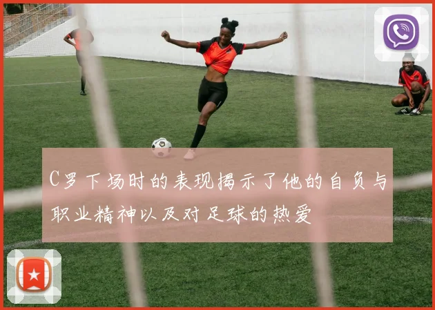 C罗下场时的表现揭示了他的自负与职业精神以及对足球的热爱