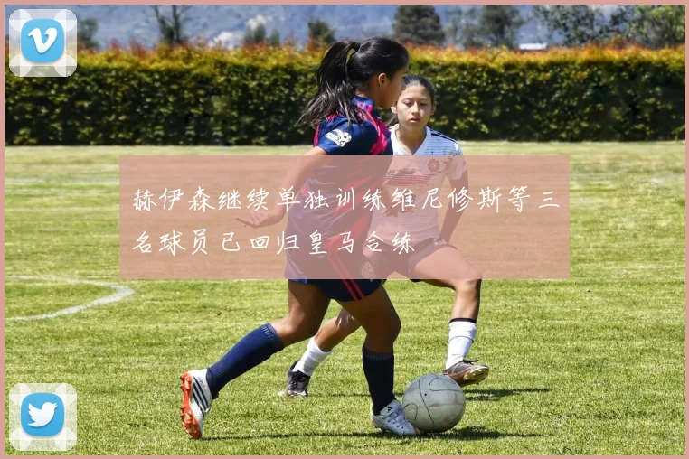 赫伊森继续单独训练维尼修斯等三名球员已回归皇马合练